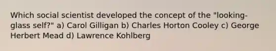 Which social scientist developed the concept of the "looking-glass self?" a) Carol Gilligan b) Charles Horton Cooley c) George Herbert Mead d) Lawrence Kohlberg