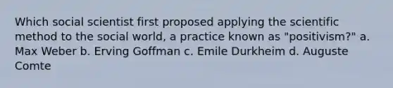 Which social scientist first proposed applying the scientific method to the social world, a practice known as "positivism?" a. Max Weber b. Erving Goffman c. Emile Durkheim d. Auguste Comte