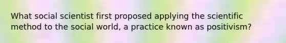 What social scientist first proposed applying the scientific method to the social world, a practice known as positivism?