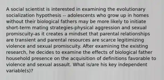 A social scientist is interested in examining the evolutionary socialization hypothesis -- adolescents who grow up in homes without their biological fathers may be more likely to initiate short-term mating strategies-physical aggression and sexual promiscuity-as it creates a mindset that parental relationships are transient and parental resources are scarce legitimizing violence and sexual promiscuity. After examining the existing research, he decides to examine the effects of biological father household presence on the acquisition of definitions favorable to violence and sexual assault. What is/are his key independent variable(s)?