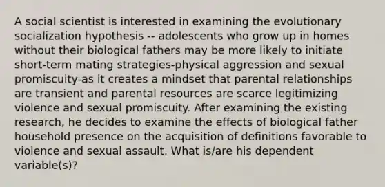 A social scientist is interested in examining the evolutionary socialization hypothesis -- adolescents who grow up in homes without their biological fathers may be more likely to initiate short-term mating strategies-physical aggression and sexual promiscuity-as it creates a mindset that parental relationships are transient and parental resources are scarce legitimizing violence and sexual promiscuity. After examining the existing research, he decides to examine the effects of biological father household presence on the acquisition of definitions favorable to violence and sexual assault. What is/are his dependent variable(s)?