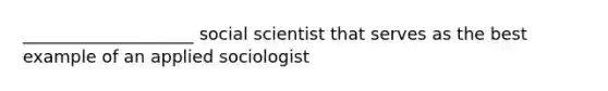 ____________________ social scientist that serves as the best example of an applied sociologist