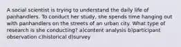 A social scientist is trying to understand the daily life of panhandlers. To conduct her study, she spends time hanging out with panhandlers on the streets of an urban city. What type of research is she conducting? a)content analysis b)participant observation c)historical d)survey