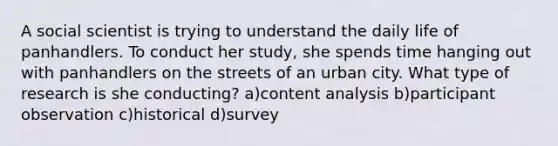 A social scientist is trying to understand the daily life of panhandlers. To conduct her study, she spends time hanging out with panhandlers on the streets of an urban city. What type of research is she conducting? a)content analysis b)participant observation c)historical d)survey