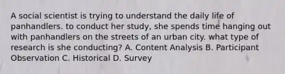 A social scientist is trying to understand the daily life of panhandlers. to conduct her study, she spends time hanging out with panhandlers on the streets of an urban city. what type of research is she conducting? A. Content Analysis B. Participant Observation C. Historical D. Survey