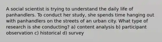 A social scientist is trying to understand the daily life of panhandlers. To conduct her study, she spends time hanging out with panhandlers on the streets of an urban city. What type of research is she conducting? a) content analysis b) participant observation c) historical d) survey