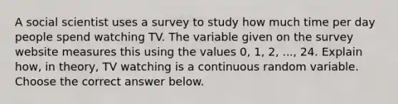 A social scientist uses a survey to study how much time per day people spend watching TV. The variable given on the survey website measures this using the values 0, 1, 2, ..., 24. Explain how, in theory, TV watching is a continuous random variable. Choose the correct answer below.