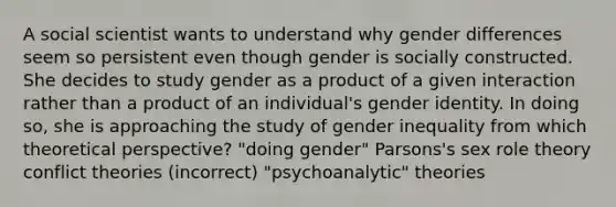 A social scientist wants to understand why gender differences seem so persistent even though gender is socially constructed. She decides to study gender as a product of a given interaction rather than a product of an individual's gender identity. In doing so, she is approaching the study of gender inequality from which theoretical perspective? "doing gender" Parsons's sex role theory conflict theories (incorrect) "psychoanalytic" theories