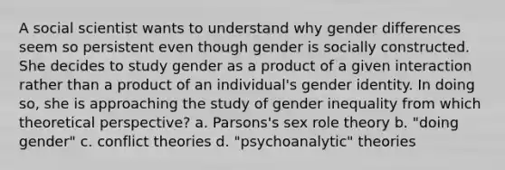 A social scientist wants to understand why gender differences seem so persistent even though gender is socially constructed. She decides to study gender as a product of a given interaction rather than a product of an individual's gender identity. In doing so, she is approaching the study of gender inequality from which theoretical perspective? a. Parsons's sex role theory b. "doing gender" c. conflict theories d. "psychoanalytic" theories