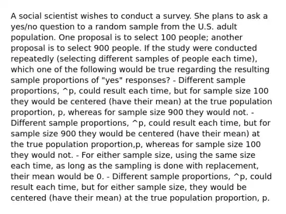 A social scientist wishes to conduct a survey. She plans to ask a yes/no question to a random sample from the U.S. adult population. One proposal is to select 100 people; another proposal is to select 900 people. If the study were conducted repeatedly (selecting different samples of people each time), which one of the following would be true regarding the resulting sample proportions of "yes" responses? - Different sample proportions, ^p, could result each time, but for sample size 100 they would be centered (have their mean) at the true population proportion, p, whereas for sample size 900 they would not. - Different sample proportions, ^p, could result each time, but for sample size 900 they would be centered (have their mean) at the true population proportion,p, whereas for sample size 100 they would not. - For either sample size, using the same size each time, as long as the sampling is done with replacement, their mean would be 0. - Different sample proportions, ^p, could result each time, but for either sample size, they would be centered (have their mean) at the true population proportion, p.