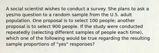 A social scientist wishes to conduct a survey. She plans to ask a yes/no question to a random sample from the U.S. adult population. One proposal is to select 100 people; another proposal is to select 900 people. If the study were conducted repeatedly (selecting different samples of people each time), which one of the following would be true regarding the resulting sample proportions of "yes" responses?