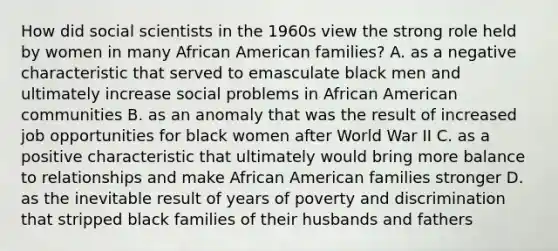 How did social scientists in the 1960s view the strong role held by women in many African American families? A. as a negative characteristic that served to emasculate black men and ultimately increase social problems in African American communities B. as an anomaly that was the result of increased job opportunities for black women after World War II C. as a positive characteristic that ultimately would bring more balance to relationships and make African American families stronger D. as the inevitable result of years of poverty and discrimination that stripped black families of their husbands and fathers