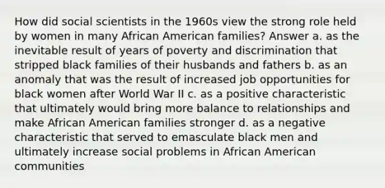 How did social scientists in the 1960s view the strong role held by women in many African American families? Answer a. as the inevitable result of years of poverty and discrimination that stripped black families of their husbands and fathers b. as an anomaly that was the result of increased job opportunities for black women after World War II c. as a positive characteristic that ultimately would bring more balance to relationships and make African American families stronger d. as a negative characteristic that served to emasculate black men and ultimately increase social problems in African American communities