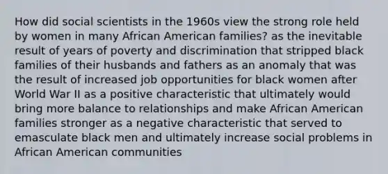 How did social scientists in the 1960s view the strong role held by women in many African American families? as the inevitable result of years of poverty and discrimination that stripped black families of their husbands and fathers as an anomaly that was the result of increased job opportunities for black women after World War II as a positive characteristic that ultimately would bring more balance to relationships and make African American families stronger as a negative characteristic that served to emasculate black men and ultimately increase social problems in African American communities