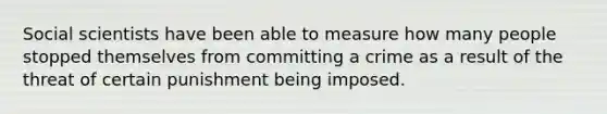 Social scientists have been able to measure how many people stopped themselves from committing a crime as a result of the threat of certain punishment being imposed.