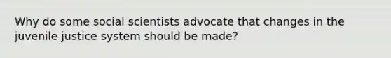 Why do some social scientists advocate that changes in the juvenile justice system should be made?