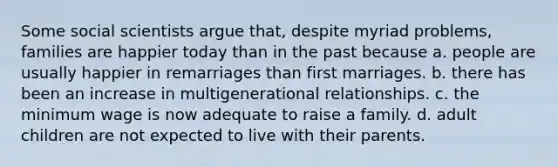 Some social scientists argue that, despite myriad problems, families are happier today than in the past because a. people are usually happier in remarriages than first marriages. b. there has been an increase in multigenerational relationships. c. the minimum wage is now adequate to raise a family. d. adult children are not expected to live with their parents.