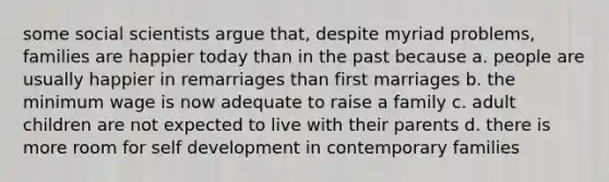 some social scientists argue that, despite myriad problems, families are happier today than in the past because a. people are usually happier in remarriages than first marriages b. the minimum wage is now adequate to raise a family c. adult children are not expected to live with their parents d. there is more room for self development in contemporary families