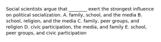 Social scientists argue that ________ exert the strongest influence on political socialization. A. family, school, and the media B. school, religion, and the media C. family, peer groups, and religion D. civic participation, the media, and family E. school, peer groups, and civic participation