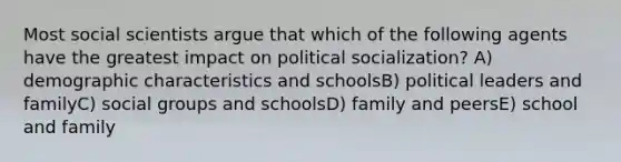 Most social scientists argue that which of the following agents have the greatest impact on political socialization? A) demographic characteristics and schoolsB) political leaders and familyC) social groups and schoolsD) family and peersE) school and family