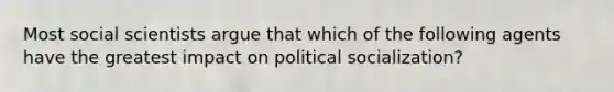 Most social scientists argue that which of the following agents have the greatest impact on political socialization?