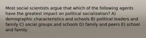 Most social scientists argue that which of the following agents have the greatest impact on political socialization? A) demographic characteristics and schools B) political leaders and family C) social groups and schools D) family and peers E) school and family