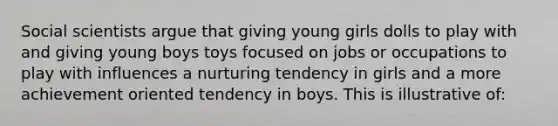 Social scientists argue that giving young girls dolls to play with and giving young boys toys focused on jobs or occupations to play with influences a nurturing tendency in girls and a more achievement oriented tendency in boys. This is illustrative of: