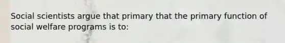 Social scientists argue that primary that the primary function of social welfare programs is to: