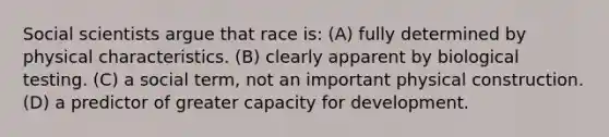 Social scientists argue that race is: (A) fully determined by physical characteristics. (B) clearly apparent by biological testing. (C) a social term, not an important physical construction. (D) a predictor of greater capacity for development.