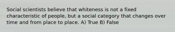 Social scientists believe that whiteness is not a fixed characteristic of people, but a social category that changes over time and from place to place. A) True B) False