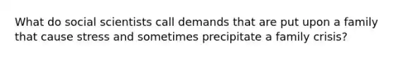 What do social scientists call demands that are put upon a family that cause stress and sometimes precipitate a family crisis?