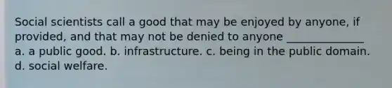 Social scientists call a good that may be enjoyed by anyone, if provided, and that may not be denied to anyone ______________ a. a public good. b. infrastructure. c. being in the public domain. d. social welfare.