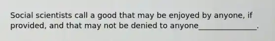 Social scientists call a good that may be enjoyed by anyone, if provided, and that may not be denied to anyone_______________.