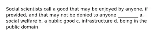 Social scientists call a good that may be enjoyed by anyone, if provided, and that may not be denied to anyone _________ a. social welfare b. a public good c. infrastructure d. being in the public domain