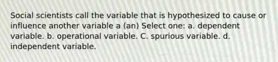 Social scientists call the variable that is hypothesized to cause or influence another variable a (an) Select one: a. dependent variable. b. operational variable. C. spurious variable. d. independent variable.