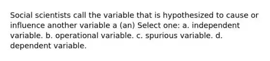 Social scientists call the variable that is hypothesized to cause or influence another variable a (an) Select one: a. independent variable. b. operational variable. c. spurious variable. d. dependent variable.