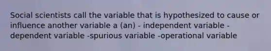 Social scientists call the variable that is hypothesized to cause or influence another variable a (an) - independent variable -dependent variable -spurious variable -operational variable