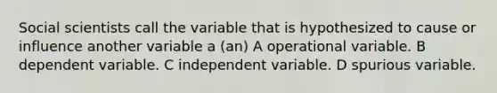 Social scientists call the variable that is hypothesized to cause or influence another variable a (an) A operational variable. B dependent variable. C independent variable. D spurious variable.