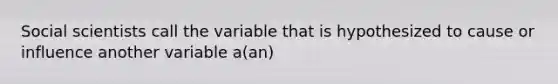 Social scientists call the variable that is hypothesized to cause or influence another variable a(an)