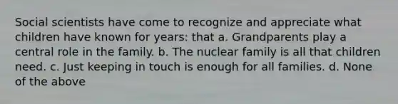 Social scientists have come to recognize and appreciate what children have known for years: that a. Grandparents play a central role in the family. b. The nuclear family is all that children need. c. Just keeping in touch is enough for all families. d. None of the above