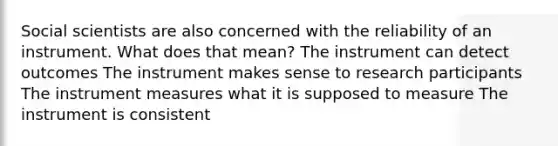 Social scientists are also concerned with the reliability of an instrument. What does that mean? The instrument can detect outcomes The instrument makes sense to research participants The instrument measures what it is supposed to measure The instrument is consistent