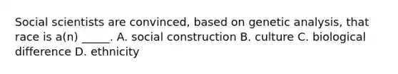 Social scientists are convinced, based on genetic analysis, that race is a(n) _____. A. social construction B. culture C. biological difference D. ethnicity