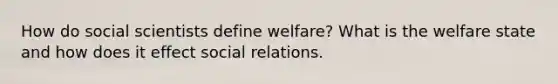 How do social scientists define welfare? What is the welfare state and how does it effect social relations.