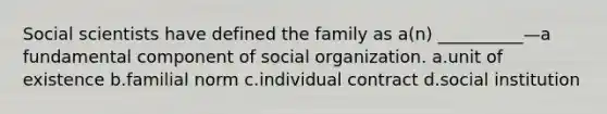 Social scientists have defined the family as a(n) __________—a fundamental component of social organization. a.unit of existence b.familial norm c.individual contract d.social institution