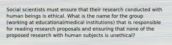 Social scientists must ensure that their research conducted with human beings is ethical. What is the name for the group (working at educational/medical institutions) that is responsible for reading research proposals and ensuring that none of the proposed research with human subjects is unethical?