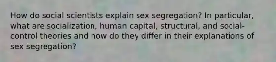 How do social scientists explain sex segregation? In particular, what are socialization, human capital, structural, and social-control theories and how do they differ in their explanations of sex segregation?