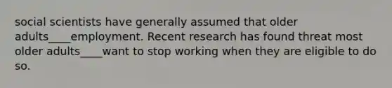 social scientists have generally assumed that older adults____employment. Recent research has found threat most older adults____want to stop working when they are eligible to do so.