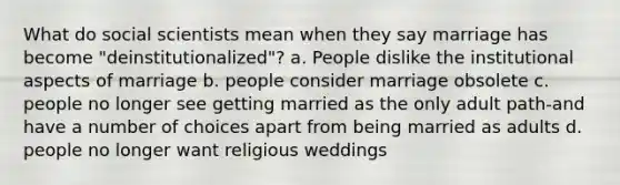 What do social scientists mean when they say marriage has become "deinstitutionalized"? a. People dislike the institutional aspects of marriage b. people consider marriage obsolete c. people no longer see getting married as the only adult path-and have a number of choices apart from being married as adults d. people no longer want religious weddings