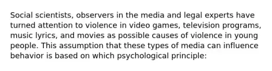 Social scientists, observers in the media and legal experts have turned attention to violence in video games, television programs, music lyrics, and movies as possible causes of violence in young people. This assumption that these types of media can influence behavior is based on which psychological principle: