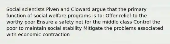 Social scientists Piven and Cloward argue that the primary function of social welfare programs is to: Offer relief to the worthy poor Ensure a safety net for the middle class Control the poor to maintain social stability Mitigate the problems associated with economic contraction